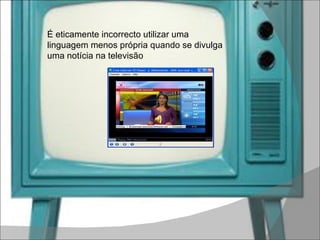 É eticamente incorrecto utilizar uma linguagem menos própria quando se divulga uma notícia na televisão 