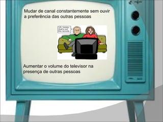 Mudar de canal constantemente sem ouvir a preferência das outras pessoas Aumentar o volume do televisor na presença de outras pessoas 