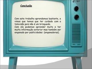 Com este trabalho aprendemos bastante, e vimos que temos que ter cuidado com a televisão pois não é um brinquedo. Com ela podemos aprender muito e ter muita informação exterior mas também ser enganado por publicidades  (enganadoras). Conclusão 