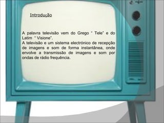 Introdu ç ão A palavra televisão vem do Grego “ Tele” e do Latim  “ Visione”. A televisão e um sistema electrónico de recepção de imagens e som de forma instantânea, onde envolve a transmissão de imagens e som por ondas de rádio frequência. 