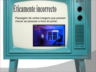 Passagem de certas imagens que possam chocar as pessoas a hora do jantar. Eticamente incorrecto 