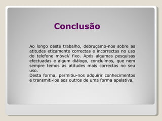 Conclusão   Ao longo deste trabalho, debruçamo-nos sobre as atitudes eticamente correctas e incorrectas no uso do telefone móvel/ fixo. Após algumas pesquisas efectuadas e algum diálogo, concluímos, que nem sempre temos as atitudes mais correctas no seu uso. Desta forma, permitiu-nos adquirir conhecimentos e transmiti-los aos outros de uma forma apelativa.  