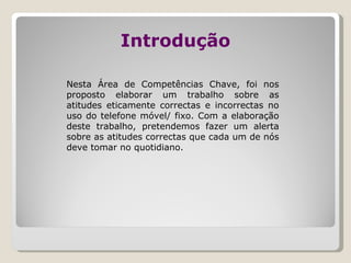 Introdução Nesta Área de Competências Chave, foi nos proposto elaborar um trabalho sobre as atitudes eticamente correctas e incorrectas no uso do telefone móvel/ fixo. Com a elaboração deste trabalho, pretendemos fazer um alerta sobre as atitudes correctas que cada um de nós deve tomar no quotidiano.  
