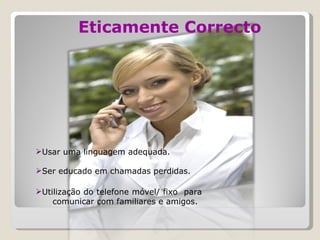 Eticamente Correcto Usar uma linguagem adequada. Ser educado em chamadas perdidas. Utilização do telefone móvel/ fixo  para  comunicar com familiares e amigos. 