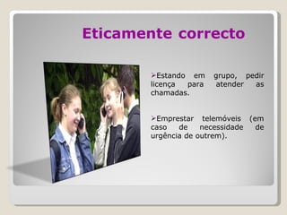 Eticamente   correcto Estando em grupo, pedir licença para atender as chamadas. Emprestar telemóveis (em caso de necessidade de urgência de outrem). 
