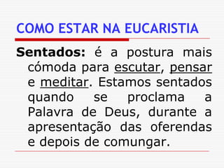 COMO ESTAR NA EUCARISTIASentados: é a postura mais cómoda para escutar, pensar e meditar. Estamos sentados quando se proclama a Palavra de Deus, durante a apresentação das oferendas e depois de comungar.
