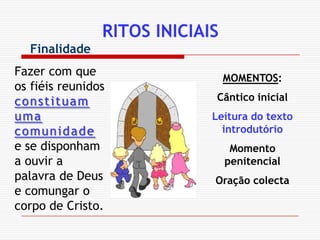 RITOS INICIAISFinalidadeFazer com que os fiéis reunidos constituam uma comunidade e se disponham a ouvir a palavra de Deus e comungar o corpo de Cristo.MOMENTOS:Cântico inicialLeitura do texto introdutórioMomento penitencialOração colecta