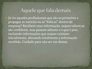  Já viu aqueles profissionais que são os primeiros a
propagar as notícias ou as “fofocas” dentro da
empresa? Recebem uma informação, sequer sabem se
são confiáveis, mas passam adiante e o que é pior,
incluindo informações que sequer existiam
inicialmente, alterando totalmente a informação
recebida. Cuidado para não ser um destes.
 