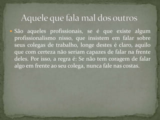  São aqueles profissionais, se é que existe algum
profissionalismo nisso, que insistem em falar sobre
seus colegas de trabalho, longe destes é claro, aquilo
que com certeza não seriam capazes de falar na frente
deles. Por isso, a regra é: Se não tem coragem de falar
algo em frente ao seu colega, nunca fale nas costas.
 