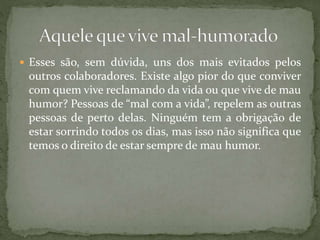  Esses são, sem dúvida, uns dos mais evitados pelos
outros colaboradores. Existe algo pior do que conviver
com quem vive reclamando da vida ou que vive de mau
humor? Pessoas de “mal com a vida”, repelem as outras
pessoas de perto delas. Ninguém tem a obrigação de
estar sorrindo todos os dias, mas isso não significa que
temos o direito de estar sempre de mau humor.
 