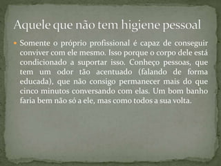  Somente o próprio profissional é capaz de conseguir
conviver com ele mesmo. Isso porque o corpo dele está
condicionado a suportar isso. Conheço pessoas, que
tem um odor tão acentuado (falando de forma
educada), que não consigo permanecer mais do que
cinco minutos conversando com elas. Um bom banho
faria bem não só a ele, mas como todos a sua volta.
 