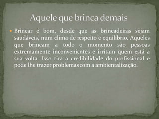  Brincar é bom, desde que as brincadeiras sejam
saudáveis, num clima de respeito e equilíbrio. Aqueles
que brincam a todo o momento são pessoas
extremamente inconvenientes e irritam quem está a
sua volta. Isso tira a credibilidade do profissional e
pode lhe trazer problemas com a ambientalização.
 