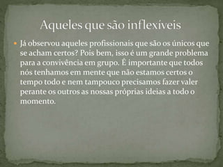  Já observou aqueles profissionais que são os únicos que
se acham certos? Pois bem, isso é um grande problema
para a convivência em grupo. É importante que todos
nós tenhamos em mente que não estamos certos o
tempo todo e nem tampouco precisamos fazer valer
perante os outros as nossas próprias ideias a todo o
momento.
 