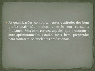  As qualificações, comportamentos e atitudes dos bons
profissionais são muitas e estão em constante
mudança. Mas com certeza aqueles que procuram o
auto-aprimoramento estarão mais bem preparados
para tornarem-se excelentes profissionais.
 