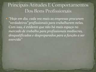  ‘’Hoje em dia, cada vez mais as empresas procuram
“verdadeiros” profissionais para trabalharem nelas.
Com isso, é evidente que não há mais espaço no
mercado de trabalho para profissionais medíocres,
desqualificados e despreparados para a função a ser
exercida’’
 