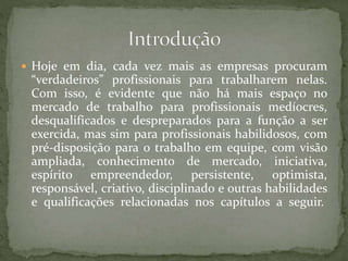  Hoje em dia, cada vez mais as empresas procuram
“verdadeiros” profissionais para trabalharem nelas.
Com isso, é evidente que não há mais espaço no
mercado de trabalho para profissionais medíocres,
desqualificados e despreparados para a função a ser
exercida, mas sim para profissionais habilidosos, com
pré-disposição para o trabalho em equipe, com visão
ampliada, conhecimento de mercado, iniciativa,
espírito empreendedor, persistente, optimista,
responsável, criativo, disciplinado e outras habilidades
e qualificações relacionadas nos capítulos a seguir.
 