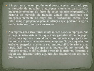  É importante que um profissional, procure estar preparado para
o mercado de trabalho, a qualquer momento da sua vida,
independentemente do facto de estar ou não empregado. A
história do mercado de trabalho actual tem mostrado que
independentemente do cargo que o profissional exerça, deve
estar sempre preparado para mudanças que poderão surgir e
mudarão todo o rumo da sua carreira.
 As empresas não são eternas muito menos os seus empregos. Não
se engane, não existem mais quaisquer garantias de emprego por
parte das empresas, trazendo aos profissionais empregados um
bónus constante para manter o seu emprego. Se para aqueles que
estão empregados manter a sua empregabilidade não é uma
tarefa fácil, para aqueles que estão ingressando no mercado de
trabalho actual, as dificuldades serão ainda maiores. Portanto, a
seguir vou discorrer sobre algumas das características dos bons
profissionais:
 