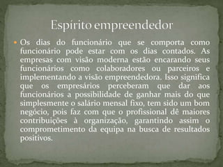  Os dias do funcionário que se comporta como
funcionário pode estar com os dias contados. As
empresas com visão moderna estão encarando seus
funcionários como colaboradores ou parceiros e
implementando a visão empreendedora. Isso significa
que os empresários perceberam que dar aos
funcionários a possibilidade de ganhar mais do que
simplesmente o salário mensal fixo, tem sido um bom
negócio, pois faz com que o profissional dê maiores
contribuições à organização, garantindo assim o
comprometimento da equipa na busca de resultados
positivos.
 