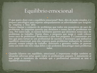 
O que quero dizer com o equilíbrio emocional? Bem, dito de modo simples, é o
preparo psicológico para superar adequadamente as adversidades que surgirão
na empresa e fora dela .
Vamos chamar o conjunto de problemas que todos nós possuímos de saco de
problemas. As empresas querem que deixemos o nosso saco de problemas em
casa. Por outro lado, os nossos familiares querem que deixemos nosso saco de
problemas no trabalho. Diante disso, a pergunta que surge é: onde colocar
nosso saco de problemas? Realmente é uma boa pergunta. E é justamente por
isso que para tornar-se um profissional de sucesso é necessário que tenhamos
equilíbrio emocional, pois não importa quais problemas tenhamos de carácter
pessoal, nossos colegas de trabalho, directores e gerentes, enfim, as pessoas
como um todo não tem culpa deles e não podemos descarregar esses problemas
neles.
 Quando falamos em equilíbrio, emocional, é importante avaliar também as
situações adversas pelas quais todos os profissionais passam. É justamente aí
que surge o momento da verdade que o profissional mostrará se tem o
equilíbrio emocional.
 