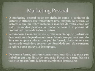  O marketing pessoal pode ser definido como o conjunto de
factores e atitudes que transmitem uma imagem da pessoa. Os
factores a que me refiro incluem a maneira de vestir como um
todo, os modos pessoais, o modo de falar e a postura do
profissional diante de todos os outros.
 Referindo-se à maneira de vestir, cabe salientar que o profissional
deve vestir-se adequadamente ao ambiente em que está inserido.
Se a sua empresa adopta um padrão formal, obviamente a sua
maneira de vestir deve estar em conformidade com ela e o mesmo
se refere a uma entrevista de emprego.
 Da mesma forma, seria um contra-senso usar fato e gravata para
trabalhar em uma linha de produção. Portanto, a regra básica é
vestir-se em conformidade com o ambiente de trabalho.
 