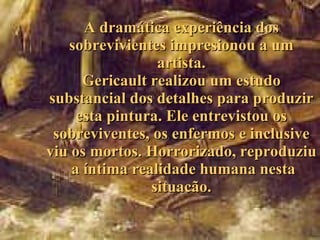 A dramática experiência dos sobrevivientes impresionou a um artista. Gericault realizou um estudo substancial d os  detalhes para produzir esta pintura . Ele  entrevistou os sobreviventes, os enfermos  e  inclusive  viu  os mortos .   H orrorizado,  re produziu  a  íntima realidade humana nesta situacão. 