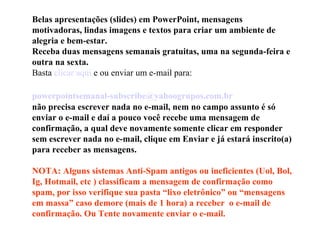 Belas apresentações (slides) em PowerPoint, mensagens motivadoras, lindas imagens e textos para criar um ambiente de alegria e bem-estar. Receba duas mensagens semanais gratuitas, uma na segunda-feira e outra na sexta. Basta  clicar aqui  e ou enviar um e-mail para:    [email_address]   não precisa escrever nada no e-mail, nem no campo assunto é só enviar o e-mail e daí a pouco você recebe uma mensagem de confirmação, a qual deve novamente somente clicar em responder sem escrever nada no e-mail, clique em Enviar e já estará inscrito(a) para receber as mensagens.  NOTA: Alguns sistemas Anti-Spam antigos ou ineficientes (Uol, Bol, Ig, Hotmail, etc ) classificam a mensagem de confirmação como spam, por isso verifique sua pasta “lixo eletrônico” ou “mensagens em massa” caso demore (mais de 1 hora) a receber  o e-mail de confirmação. Ou Tente novamente enviar o e-mail. 