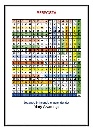 RESPOSTA
P A C I Ê N C I A W X A M O R N R
S D F G H J K L X B Y G H K D W E
R E S P E I T O J Q A X Z E S S S
L K J H G F D S B N M M G D H I P
G E N T I L E Z A W Á S D U F N E
Q W R T Y P N M Z X V F G C G C I
D I Á L O G O W F D E H O A H E T
K N V C X C M N L K L L U Ç J R A
E M P A T I A Y K T Y Z V Ã K I R
S V K R B O N D A D E T I O B D #
D B L X Z V M D R T P Q R K N A A
C O L A B O R A Ç Ã O T W V M D S
S D F G H J K L D F H N K L P E #
O T I M I S M O W C A L M A D P D
V B N X Z T Y P T N V B K Y Q W I
R E S P O N S A B I L I D A D E F
S T R G H J K L Ç X N Y L Q R K E
A T E N Ç Ã O Y G R A T I D Ã O R
D R T Y Q W N F T D N Ç H O Y M E
O B E D I Ê N C I A W X V N T X N
F T P N D B L K J H G F D S F B Ç
W F T D S I L Ê N C I O Y G X S A
S D Z O R G A N I Z A Ç Ã O Y T S
N Ã O # F A Z E R # F O F O C A W
Jogando brincando e aprendendo.
Mary Alvarenga
 