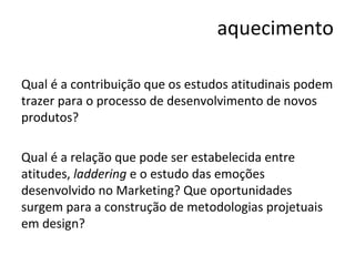 aquecimento Qual é a contribuição que os estudos atitudinais podem trazer para o processo de desenvolvimento de novos produtos? Qual é a relação que pode ser estabelecida entre atitudes,  laddering  e o estudo das emoções desenvolvido no Marketing? Que oportunidades surgem para a construção de metodologias projetuais em design? 