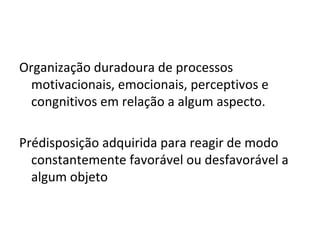 Organização duradoura de processos motivacionais, emocionais, perceptivos e congnitivos em relação a algum aspecto. Prédisposição adquirida para reagir de modo constantemente favorável ou desfavorável a algum objeto 