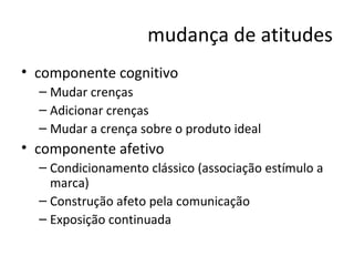 mudança de atitudes componente cognitivo Mudar crenças Adicionar crenças Mudar a crença sobre o produto ideal componente afetivo Condicionamento clássico (associação estímulo a marca) Construção afeto pela comunicação Exposição continuada 