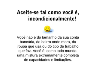 Aceite-se tal como você é,
incondicionalmente!
Você não é do tamanho da sua conta
bancária, do bairro onde mora, da
roupa que usa ou do tipo de trabalho
que faz. Você é, como todo mundo,
uma mistura extremamente completa
de capacidades e limitações.
 