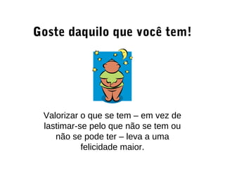 Goste daquilo que você tem!
Valorizar o que se tem – em vez de
lastimar-se pelo que não se tem ou
não se pode ter – leva a uma
felicidade maior.
 