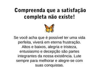 Compreenda que a satisfação
completa não existe!
Se você acha que é possível ter uma vida
perfeita, viverá em eterna frustração.
Altos e baixos, alegria e tristeza,
entusiasmo e decepção são partes
integrantes da nossa existência. Lute
sempre para melhorar e alegre-se com
suas conquistas.
 