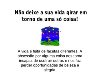 Não deixe a sua vida girar em
torno de uma só coisa!
A vida é feita de facetas diferentes. A
obsessão por alguma coisa nos torna
incapaz de usufruir outras e nos faz
perder oportunidades de beleza e
alegria.
 