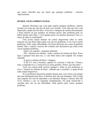 que nunca. Descobri que sou maior que qualquer problema - concluiu
vigorosamente.


BUSQUE AJUDA SOBRENATURAL

        Quando afirmamos que você pode superar qualquer problema, estamos
levando em conta que não tem de fazer isso sozinho. Você sabe que tem à sua
disposição a ajuda extra de Deus. Você tem a vantagem de receber discernimento
e força maiores do que qualquer ser humano possui. Que problema pode ser
difícil demais para Deus e você agindo juntos em perfeita harmonia? Essa é a
maior de todas as combinações.
        Uma jovem esposa atraente me contou alegremente sobre as várias
maneiras em que Deus tinha estado com ela nos problemas. E ela tivera muitos
problemas. Entre outras dificuldades, ela ficara deficiente por causa da paralisia
infantil. Mas o espírito vitorioso tão evidente nela demonstrou que sabia como
vencer qualquer problema.
        - Qual o seu segredo? - perguntei admirado.
        - Oh! - declarou ela vibrante - tenho o número do telefone de Deus. Posso
ligar a qualquer hora para ele, e a sua linha nunca está ocupada. Ele sempre
responde.
        - E qual é o telefone de Deus? - indaguei.
        - É JR 33.3. Isto é, Jeremias, capítulo 33, versículo 3, onde diz: “Clama a
mim, e responder-te-ei, e anunciar-te-ei coisas grandes e firmes, que não sabes”.
        Você com certeza pode resolver qualquer e todos os seus problemas se
tiver o “número do telefone de Deus”, sabendo que o conselho e a ajuda divina
estão sempre disponíveis.
        Se os problemas parecerem grandes demais para você, talvez seja porque
não está telefonando para Deus. O telefone dele não está desligado. Nem a linha
está ocupada. Ele está ali esperando a sua chamada. Disque o número dele (JR
33.3). Chame-o e ele vai responder imediatamente. Ele pode mostrar-lhe o
caminho para sair da sua dificuldade. Pode guiá-lo para vencer qualquer
problema.
 