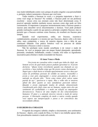 esse medo trabalhando contra você, porque ele pode congelar a sua personalidade
e, portanto, induzir justamente o fracasso que você teme.
       Todos tendem a fracassar às vezes, e a pergunta importante a fazer é:
como você reage ao fracasso? Na verdade, o fracasso pode ser um professor
excelente - nossos erros nos ensinam como não fazer determinada coisa. É
possível aprender também mediante nossos sucessos como algo pode ser feito
corretamente. O importante é pesquisar insistentemente tanto o fracasso quanto o
sucesso para descobrir novos discernimentos e técnicas. Você pode produzir
grandes realizações a partir do que parecia a princípio completo fracasso; mas se
permitir que o fracasso continue como fracasso, ele resultará em fracasso para
sempre.
       Quando você experimentar, então, um fracasso, examine-o
cuidadosamente, pergunte a si mesmo por que fracassou, depois volte a ele mais
sábio, mais competente, e nunca, de maneira alguma, com a idéia de que
continuará falhando. Esta prática fortalece você no processo de afastar
mentalmente o fracasso e atrair o sucesso.
       Não há satisfação neste mundo semelhante à de vencer o medo de
fracassar. Se você se preparar para um ataque frontal planejando, aprendendo,
pensando, estudando, trabalhando, crendo e orando, terá todos os ingredientes
necessários para eliminar o medo avassalador do fracasso.

                              O Amor Vence o Medo
              Um jovem me consultou sobre o medo que tinha do chefe, um
       homem severo do qual muito poucos podiam aproximar-se. O jovem
       declarou: “Quase tremo visivelmente quando sou chamado ao seu
       escritório, e meu trabalho exige que lhe preste contas diariamente”.
       Sugeri que o chefe havia se tornado aparentemente severo e duro por
       causa de problemas pessoais de solidão ou outros. Aconselhei o
       jovem a orar pelo empregador e enviar pensamentos de afeto e
       amizade na direção dele. “Seria como tentar abrir sulcos numa
       parede de aço”, queixou-se o rapaz. Mas o velho não se mostrou
       afinal tão duro quanto as suas autodefesas pareciam indicar.
       Quando o jovem empregado mudou de atitude, demonstrando
       consideração pelo chefe como um ser humano, surgiu entre eles um
       sentimento de cordialidade e o medo em relação ao empregador
       desvaneceu-se. Trata-se de uma simples lei dos relacionamentos
       humanos: O amor e a amizade sinceros vencem o medo de outras
       pessoas. A libertação completa do medo a outros resulta quando
       você supera sua autopercepção e passa a ter consciência das
       necessidades alheias.


O SEGREDO DA CORAGEM
       O segredo da coragem é admitir, simples e sinceramente, seus sentimentos
de fracasso - depois, com a ajuda de Deus, ir e fazer o seu trabalho apesar deles.
Este procedimento manterá o medo sob controle.
 