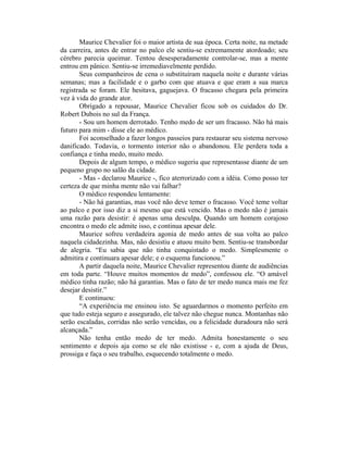 Maurice Chevalier foi o maior artista de sua época. Certa noite, na metade
da carreira, antes de entrar no palco ele sentiu-se extremamente atordoado; seu
cérebro parecia queimar. Tentou desesperadamente controlar-se, mas a mente
entrou em pânico. Sentiu-se irremediavelmente perdido.
       Seus companheiros de cena o substituíram naquela noite e durante várias
semanas; mas a facilidade e o garbo com que atuava e que eram a sua marca
registrada se foram. Ele hesitava, gaguejava. O fracasso chegara pela primeira
vez à vida do grande ator.
       Obrigado a repousar, Maurice Chevalier ficou sob os cuidados do Dr.
Robert Dubois no sul da França.
       - Sou um homem derrotado. Tenho medo de ser um fracasso. Não há mais
futuro para mim - disse ele ao médico.
       Foi aconselhado a fazer longos passeios para restaurar seu sistema nervoso
danificado. Todavia, o tormento interior não o abandonou. Ele perdera toda a
confiança e tinha medo, muito medo.
       Depois de algum tempo, o médico sugeriu que representasse diante de um
pequeno grupo no salão da cidade.
       - Mas - declarou Maurice -, fico aterrorizado com a idéia. Como posso ter
certeza de que minha mente não vai falhar?
       O médico respondeu lentamente:
       - Não há garantias, mas você não deve temer o fracasso. Você teme voltar
ao palco e por isso diz a si mesmo que está vencido. Mas o medo não é jamais
uma razão para desistir: é apenas uma desculpa. Quando um homem corajoso
encontra o medo ele admite isso, e continua apesar dele.
       Maurice sofreu verdadeira agonia de medo antes de sua volta ao palco
naquela cidadezinha. Mas, não desistiu e atuou muito bem. Sentiu-se transbordar
de alegria. “Eu sabia que não tinha conquistado o medo. Simplesmente o
admitira e continuara apesar dele; e o esquema funcionou.”
       A partir daquela noite, Maurice Chevalier representou diante de audiências
em toda parte. “Houve muitos momentos de medo”, confessou ele. “O amável
médico tinha razão; não há garantias. Mas o fato de ter medo nunca mais me fez
desejar desistir.”
       E continuou:
       “A experiência me ensinou isto. Se aguardarmos o momento perfeito em
que tudo esteja seguro e assegurado, ele talvez não chegue nunca. Montanhas não
serão escaladas, corridas não serão vencidas, ou a felicidade duradoura não será
alcançada.”
       Não tenha então medo de ter medo. Admita honestamente o seu
sentimento e depois aja como se ele não existisse - e, com a ajuda de Deus,
prossiga e faça o seu trabalho, esquecendo totalmente o medo.
 