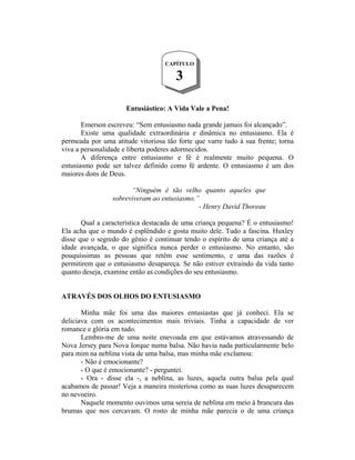 CAPÍTULO

                                      3

                      Entusiástico: A Vida Vale a Pena!

       Emerson escreveu: “Sem entusiasmo nada grande jamais foi alcançado”.
       Existe uma qualidade extraordinária e dinâmica no entusiasmo. Ela é
permeada por uma atitude vitoriosa tão forte que varre tudo à sua frente; torna
viva a personalidade e liberta poderes adormecidos.
       A diferença entre entusiasmo e fé é realmente muito pequena. O
entusiasmo pode ser talvez definido como fé ardente. O entusiasmo é um dos
maiores dons de Deus.

                       “Ninguém é tão velho quanto aqueles que
                 sobreviveram ao entusiasmo.”
                                             - Henry David Thoreau

       Qual a característica destacada de uma criança pequena? É o entusiasmo!
Ela acha que o mundo é esplêndido e gosta muito dele. Tudo a fascina. Huxley
disse que o segredo do gênio é continuar tendo o espírito de uma criança até a
idade avançada, o que significa nunca perder o entusiasmo. No entanto, são
pouquíssimas as pessoas que retêm esse sentimento, e uma das razões é
permitirem que o entusiasmo desapareça. Se não estiver extraindo da vida tanto
quanto deseja, examine então as condições do seu entusiasmo.


ATRAVÉS DOS OLHOS DO ENTUSIASMO

       Minha mãe foi uma das maiores entusiastas que já conheci. Ela se
deliciava com os acontecimentos mais triviais. Tinha a capacidade de ver
romance e glória em tudo.
       Lembro-me de uma noite enevoada em que estávamos atravessando de
Nova Jersey para Nova Iorque numa balsa. Não havia nada particularmente belo
para mim na neblina vista de uma balsa, mas minha mãe exclamou:
       - Não é emocionante?
       - O que é emocionante? - perguntei.
       - Ora - disse ela -, a neblina, as luzes, aquela outra balsa pela qual
acabamos de passar! Veja a maneira misteriosa como as suas luzes desaparecem
no nevoeiro.
       Naquele momento ouvimos uma sereia de neblina em meio à brancura das
brumas que nos cercavam. O rosto de minha mãe parecia o de uma criança
 