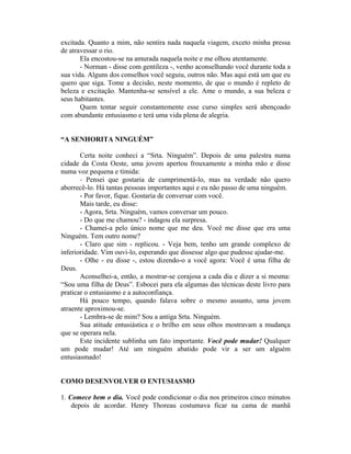 excitada. Quanto a mim, não sentira nada naquela viagem, exceto minha pressa
de atravessar o rio.
       Ela encostou-se na amurada naquela noite e me olhou atentamente.
       - Norman - disse com gentileza -, venho aconselhando você durante toda a
sua vida. Alguns dos conselhos você seguiu, outros não. Mas aqui está um que eu
quero que siga. Tome a decisão, neste momento, de que o mundo é repleto de
beleza e excitação. Mantenha-se sensível a ele. Ame o mundo, a sua beleza e
seus habitantes.
       Quem tentar seguir constantemente esse curso simples será abençoado
com abundante entusiasmo e terá uma vida plena de alegria.


“A SENHORITA NINGUÉM”

       Certa noite conheci a “Srta. Ninguém”. Depois de uma palestra numa
cidade da Costa Oeste, uma jovem apertou frouxamente a minha mão e disse
numa voz pequena e tímida:
       - Pensei que gostaria de cumprimentá-lo, mas na verdade não quero
aborrecê-lo. Há tantas pessoas importantes aqui e eu não passo de uma ninguém.
       - Por favor, fique. Gostaria de conversar com você.
       Mais tarde, eu disse:
       - Agora, Srta. Ninguém, vamos conversar um pouco.
       - Do que me chamou? - indagou ela surpresa.
       - Chamei-a pelo único nome que me deu. Você me disse que era uma
Ninguém. Tem outro nome?
       - Claro que sim - replicou. - Veja bem, tenho um grande complexo de
inferioridade. Vim ouvi-lo, esperando que dissesse algo que pudesse ajudar-me.
       - Olhe - eu disse -, estou dizendo-o a você agora: Você é uma filha de
Deus.
       Aconselhei-a, então, a mostrar-se corajosa a cada dia e dizer a si mesma:
“Sou uma filha de Deus”. Esbocei para ela algumas das técnicas deste livro para
praticar o entusiasmo e a autoconfiança.
       Há pouco tempo, quando falava sobre o mesmo assunto, uma jovem
atraente aproximou-se.
       - Lembra-se de mim? Sou a antiga Srta. Ninguém.
       Sua atitude entusiástica e o brilho em seus olhos mostravam a mudança
que se operara nela.
       Este incidente sublinha um fato importante. Você pode mudar! Qualquer
um pode mudar! Até um ninguém abatido pode vir a ser um alguém
entusiasmado!


COMO DESENVOLVER O ENTUSIASMO

1. Comece bem o dia. Você pode condicionar o dia nos primeiros cinco minutos
    depois de acordar. Henry Thoreau costumava ficar na cama de manhã
 