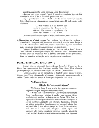 Quando paguei minha conta, não pude deixar de comentar:
      - Sabe de uma coisa, amigo? Gostei da maneira como falou àqueles dois
   senhores de idade. Você os fez sentir que a vida é boa.
      - E por que não faria isso? A vida é boa. Tenho prazer em viver. Esses são
   dois velhos tristes, e esta casa é um tipo de lar para eles. De todo modo, gosto
   de ambos.
                        “A pior falência é a do homem que
                    perdeu o entusiasmo. Se o homem perder
                    tudo na vida, menos o entusiasmo, ele
                    voltará a ter sucesso.” - H.W. Arnold
      Descubra necessidades e supra-as. Leve o entusiasmo para a sua vida!

4. Mantenha o seu nível de energia. Para continuar cheio de energia, conforme o
   propósito de Deus para você, mantenha a entrada de energia maior do que a
   saída. Se estiver tenso e estressado, a tensão constante o esgotará de maneira
   que a energia vai se dissipar, e, com ela, o seu entusiasmo.
      Portanto, descubra a grande técnica de “entregar tudo a Deus”. Peça a
   Deus sabedoria e orientação e depois dê o melhor à vida. Tendo feito o seu
   melhor, deixe os resultados para o Senhor, confiando na sua providência.
   Você vai encontrar renovação, novas energias, novo entusiasmo.


DEIXE O ENTUSIASMO TOMAR CONTA
       Conheci Vincent Lombardi, famoso técnico de futebol. Quando ele foi a
Green Bay encontrou um time derrotado, abatido. Ficou diante deles, olhou-os
por longo tempo em silêncio e disse depois em voz baixa, mas intensa:
       - Senhores, vamos ter um grande time de futebol. Vamos ganhar os jogos.
Ouçam bem. Vocês vão aprender a bloquear, vão aprender a correr, aprender a
driblar. Vão ser melhores do que os times que competirem com vocês.

                 W. Clement Stone:
                           O Poder dos “... Automotivadores”
                 W Clement Stone é uma pessoa sinceramente entusiasta.
          Perguntei-lhe qual o segredo do seu entusiasmo.
                 - Como sabe - respondeu ele -, as emoções nem sempre
          ficam imediatamente sujeitas à razão, mas sempre ficam
          imediatamente sujeitas à ação (mental ou física). Além disso, a
          repetição do mesmo pensamento ou do mesmo ato físico passa a
          ser um hábito que, repetido com suficiente freqüência, torna-se
          um reflexo automático. É por isso que uso automotivadores. Um
          automotivador é uma afirmação que você usa deliberadamente
          para levá-lo a uma ação desejável. Você repete um
          automotivador verbal cinqüenta vezes de manhã... cinqüenta
          vezes à noite... Durante uma semana ou dez dias, para gravar as
 