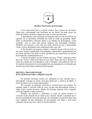CAPÍTULO

                                          4
                        Pacífico: Não Preciso me Preocupar

       O seu mecanismo físico é sensível a tudo o que se passa em sua mente.
Desde que a preocupação está localizada em sua mente, ela pode causar um
efeito devastador em todas as partes do corpo. É assim que funciona.
       A preocupação corta a princípio um pequeno sulco em sua consciência. Se
repetida, ela se aprofunda, formando um canal de medo ou ansiedade. Quase
todos os pensamentos começam então a ser tingidos de preocupação. Como
resultado, você se torna uma pessoa medrosa, um preocupado constante.
Mediante este processo, você criou um clima mental em que a preocupação
viceja e cresce, abrangendo tudo, dominando toda a sua vida.
       A fim de deter este processo trágico, o primeiro passo é dar um jeito no
seu clima mental condicionado à preocupação, substituindo-o gradualmente por
um clima espiritual. Isto pode ser feito inserindo na sua consciência um sistema
de pensamento completamente novo.
       A receita do médico usa um símbolo (Rx) para “Tome”. Sugerimos então
que você “Tome” a Palavra de Deus em sua mente. Deixe que ela se dissolva no
centro de controle da sua consciência, onde é formado o seu padrão de vida. Se
for mantida tenazmente ali, ela irá expulsar de seus pensamentos as infecções que
nutriram por tanto tempo a doença da preocupação.


RECEITA: TRATAMENTO DE
SETE SEMANAS PARA A PREOCUPAÇÃO

       No próximo domingo comece um tratamento de sete semanas para a
preocupação. Coloque na mente versículos poderosos e curativos da Bíblia, o
maior de todos os livros sobre saúde mental.
       Por exemplo, no domingo memorize o versículo para essa semana. Na
segunda, repita o versículo todas as vezes em que uma preocupação comece a
surgir. Faça o mesmo de terça a sábado. No domingo seguinte, tome o segundo
versículo sugerido e repita o processo.
       Durante esse período e certamente no final da sétima semana, os
versículos terão atestado de tal modo a sua condição mental e espiritual que o
processo profundo de cura terá começado. Se continuado com perseverança, uma
cura completa do mal paralisante da preocupação terá lugar e você pode
realmente iniciar uma nova vida livre de preocupações.
 