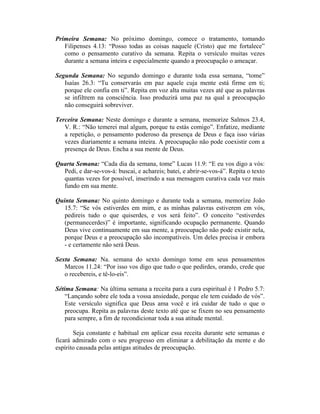 Primeira Semana: No próximo domingo, comece o tratamento, tomando
   Filipenses 4.13: “Posso todas as coisas naquele (Cristo) que me fortalece”
   como o pensamento curativo da semana. Repita o versículo muitas vezes
   durante a semana inteira e especialmente quando a preocupação o ameaçar.

Segunda Semana: No segundo domingo e durante toda essa semana, “tome”
   Isaías 26.3: “Tu conservarás em paz aquele cuja mente está firme em ti;
   porque ele confia em ti”. Repita em voz alta muitas vezes até que as palavras
   se infiltrem na consciência. Isso produzirá uma paz na qual a preocupação
   não conseguirá sobreviver.

Terceira Semana: Neste domingo e durante a semana, memorize Salmos 23.4,
   V. R.: “Não temerei mal algum, porque tu estás comigo”. Enfatize, mediante
   a repetição, o pensamento poderoso da presença de Deus e faça isso várias
   vezes diariamente a semana inteira. A preocupação não pode coexistir com a
   presença de Deus. Encha a sua mente de Deus.

Quarta Semana: “Cada dia da semana, tome” Lucas 11.9: “E eu vos digo a vós:
  Pedi, e dar-se-vos-á: buscai, e achareis; batei, e abrir-se-vos-á”. Repita o texto
  quantas vezes for possível, inserindo a sua mensagem curativa cada vez mais
  fundo em sua mente.

Quinta Semana: No quinto domingo e durante toda a semana, memorize João
   15.7: “Se vós estiverdes em mim, e as minhas palavras estiverem em vós,
   pedireis tudo o que quiserdes, e vos será feito”. O conceito “estiverdes
   (permanecerdes)” é importante, significando ocupação permanente. Quando
   Deus vive continuamente em sua mente, a preocupação não pode existir nela,
   porque Deus e a preocupação são incompatíveis. Um deles precisa ir embora
   - e certamente não será Deus.

Sexta Semana: Na. semana do sexto domingo tome em seus pensamentos
   Marcos 11.24: “Por isso vos digo que tudo o que pedirdes, orando, crede que
   o recebereis, e tê-lo-eis”.

Sétima Semana: Na última semana a receita para a cura espiritual é 1 Pedro 5.7:
    “Lançando sobre ele toda a vossa ansiedade, porque ele tem cuidado de vós”.
    Este versículo significa que Deus ama você e irá cuidar de tudo o que o
    preocupa. Repita as palavras deste texto até que se fixem no seu pensamento
    para sempre, a fim de recondicionar toda a sua atitude mental.

       Seja constante e habitual em aplicar essa receita durante sete semanas e
ficará admirado com o seu progresso em eliminar a debilitação da mente e do
espírito causada pelas antigas atitudes de preocupação.
 