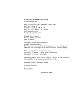 6 ATITUDES PARA UM VENCEDOR
Norman Vincent Peale

Publicado em português por Bompastor Editora Ltda.
Rua Pedro Vicente, 90
01109-010 - São Paulo - SP - Brasil
Fone: (11) 3311-7888 Fax: (11) 228-5890
www.bompastor.com.br
bpeditora@bompastor.com.br

Tradução: Neyd Siqueira
Revisão: Theófilo José Vieira
Capa: R. Martins

Copyright © 2000 by Bompastor Editora
Todos os direitos reservados.
Permissão escrita deve ser obtida da editora para usar ou reproduzir qualquer
parte deste livro, exceto para citações breves em críticas, revistas ou artigos.

Publicado originalmente em inglês com o título:
Six Attítudes for Winners - Tyndale House Publishers, Inc.
Copyright © by Norman Vincent Peale

As citações bíblicas são da Edição Revista e Corrigida de João Ferreira de
Almeida (IBB), exceto quando especificada outra versão.

Editoração eletrônica: Bompastor Editora

© Direitos reservados

Produto: 95441

                                Impresso no Brasil
 