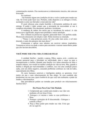 contaminações mentais. Eles mostravam-se evidentemente sinceros, não estavam
brincando.
       Eu continuei:
       - Ser humano algum tem condições de dar a vocês o poder para mudar sua
vida. Só Cristo pode fazer isso. Portanto, estão dispostos a se entregar a Cristo,
aceitando-o como seu Salvador e renovador da vida?
       O casal ofereceu uma oração humilde e obviamente autêntica de auto-
entrega. O poder é dado sempre que a percepção da necessidade se une à
completa sinceridade. Eles desejaram, pediram e receberam.
       A mudança de ambos nos meses que se sucederam foi notável. A vida
tomou novo significado, alegria mais profunda e maior satisfação.
       Eles voltaram na primavera seguinte, parecendo bem e em perfeita saúde.
Mostravam entusiasmo em relação a tudo. Helen mostrou-se extasiada.
       - “Nunca vi uma primavera assim. Os céus estão mais azuis, o sol mais
dourado, o canto dos pássaros são mais doces.”
       Começaram a aplicar seus talentos em escrever música inspiradora.
Tornaram-se ativos na ajuda a outros para encontrar o mesmo maravilhoso poder
que eles haviam descoberto.


VOCÊ PODE TER UMA VIDA FAMILIAR FELIZ

       A unidade familiar - marido e esposa, filhos, sogros, avós - contém um
enorme potencial para a felicidade ou infelicidade, para o amor ou para a
incompreensão e conflito. Quando uma família vive numa atmosfera de afeto e
respeito mútuos, isso resulta na melhor condição de vida na terra. Mas, quando a
família é afligida por mal-entendidos e conflitos, isso cria uma condição pouco
sadia, com um efeito negativo, causando problemas contínuos na vida de todos,
especialmente dos filhos.
       Os seres humanos sensíveis e inteligentes podem, se quiserem, viver
juntos em paz e num relacionamento de fato alegre. Se essa condição não
predominar em sua casa, quero lembrá-lo de que você tem realmente o poder de
mudar a vida doméstica.
       Que providências podem ser tomadas para produzir um relacionamento
familiar feliz?

                      Dez Passos Para Uma Vida Mudada
               1. Compreenda que o poder para mudar a sua vida vem
                 mediante a fé em Jesus Cristo.
               2. Entregue a si mesmo e todos os seus problemas a
                 Deus.
               3. Pratique o princípio da fé descontraída - Entregue o
                 controle a Deus”.
               4. Peça a Deus poder para mudar sua vida. Creia que
                 ele vai supri-lo.
 