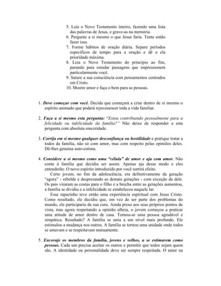 5. Leia o Novo Testamento inteiro, fazendo uma lista
                 das palavras de Jesus, e grave-as na memória.
               6. Pergunte a si mesmo o que Jesus faria. Tente então
                 fazer isso.
               7. Forme hábitos de oração diária. Separe períodos
                 específicos de tempo para a oração e dê a ela
                 prioridade máxima.
               8. Leia o Novo Testamento do princípio ao fim,
                 parando para estudar passagens que impressionem
                 particularmente você.
               9. Sature a sua consciência com pensamentos centrados
                 em Cristo.
               10. Mostre amor e faça o bem para as pessoas.


1. Deve começar com você. Decida que começará a criar dentro de si mesmo o
    espírito animado que poderá rejuvenescer toda a vida familiar.

2. Faça a si mesmo esta pergunta: “Estou contribuindo pessoalmente para a
   felicidade ou infelicidade da família?” Não deixe de responder a esta
   pergunta com absoluta sinceridade.

3. Corrija em si mesmo qualquer desconfiança ou hostilidade e pratique tratar a
    todos da família, não só com amor, mas com respeito pelas opiniões deles.
    Dê-lhes genuína auto-estima.

4. Considere a si mesmo como uma “célula” de amor e aja com amor. Não
   conte à família que decidiu ser assim. Apenas aja desse modo e eles
   entenderão. O novo espírito introduzido por você surtirá efeito.
       Certo jovem, no fim da adolescência, era definitivamente da geração
   “agora” - rebelde e desprezando as demais gerações - com exceção da dele.
   Os pais viraram as costas para o filho e a brecha entre as gerações aumentou,
   a família se dividiu e a infelicidade se estabeleceu naquele lar.
       Esse rapazinho teve então uma experiência espiritual com Jesus Cristo.
   Como resultado, ele decidiu que, em vez de ser parte dos problemas do
   mundo, ele participaria da sua cura. Ainda preso aos seus próprios pontos de
   vista, mas agora respeitando a opinião alheia, o jovem começou a praticar
   uma atitude de amor dentro de casa. Tornou-se uma pessoa agradável e
   simpática. Resultado? A família se uniu a um nível mais profundo. Ele
   estimulou a mudança nos outros. A família se tornou uma unidade onde todos
   se amavam e se respeitavam mutuamente.

5. Encoraje os membros da família, jovens e velhos, a se estimarem como
   pessoas. Cada um precisa aceitar os outros e permitir que todos sejam quem
   são. A identidade ou personalidade deve ser sempre respeitada. O amor na
 