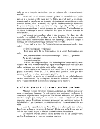 tudo na nova ocupação será ótimo. Isso, no entanto, não é necessariamente
verdade.
       Existe uma lei da natureza humana que tem de ser reconhecida: Você
carrega a si mesmo a todo lugar que vai. Não é possível fugir de si mesmo.
Quando você se transfere de um emprego infeliz para outro novo, irá, na própria
natureza do caso, levar a si mesmo. Isto significa evidentemente que as mesmas
fraquezas e atitudes erradas que tinha no antigo cargo irão estar lá com você
como sempre, depois do primeiro transporte de entusiasmo. A segunda maneira
de mudar de emprego é mudar a si mesmo. Isso pode ser feito na estrutura do
trabalho atual.
       Um homem me consultou sobre o seu emprego. Ele disse que não
continha oportunidades. Era um beco sem saída. Ia demitir-se e procurar outra
coisa. Descrevi o conceito acima de lidar com o emprego. Mencionei a seguir o
nome de um homem dinâmico que era muito bem-sucedido.
       - O que você acha que o Sr. Smith faria com o seu emprego atual se fosse
dele?
       Ele pensou um pouco e respondeu:
       - Bem, estou certo de que teria sucesso. Ele é sempre bem-sucedido em
tudo.
       - Mas, como ele iria ter sucesso nesse emprego? - insisti. - O que faria?
       Ao que ele respondeu:
       - Isso não posso dizer.
       - Por que você não passa alguns dias tentando pensar no que o muito bem-
sucedido Sr. Smith faria nesse emprego e põe então em prática as suas idéias?Ele
voltou mais tarde com uma atitude muito melhor e disse:
       - A única maneira de fazer o que o Sr. Smith faria é se me tornasse uma
pessoa extrovertida como ele. O Sr. Smith pensa positivo. Acho que devo
começar também a praticar o pensamento positivo.
       Encorajado, ele seguiu sua nova atitude mental e fez um trabalho bastante
criativo em si mesmo. Seu desempenho no trabalho melhorou. Ele obteve uma
nova colocação mudando a si mesmo no emprego que já ocupava.


VOCÊ PODE DISPENSAR AS MULETAS DA SUA PERSONALIDADE
       Algumas pessoas, por serem inseguras, dependem de muletas para apoiar
uma personalidade hesitante. Ao enfrentarem um sentimento conflituoso de
desajuste e julgando serem incapazes de lidar com os problemas, elas procuram
muletas: drogas, por exemplo, ou álcool, ou comem compulsivamente. De
maneiras menos dramáticas, procuram compensar um sentimento odioso de
inferioridade. O que tais pessoas realmente necessitam é de poder para mudar sua
vida.
       Uma das especialidades de Jesus Cristo é a eliminação das muletas.
Lembra-se do homem no tanque de Betesda? Havia uma lenda de que toda vez
que um anjo agitava a água, o primeiro que entrasse nela seria curado.
       Esse homem estivera junto ao tanque durante anos até ter alcançado uma
espécie de status entre os coxos, os mancos e os cegos.
 