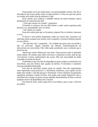 Esta posição servia de muleta para a sua personalidade confusa. Ele deu a
desculpa de que nunca podia entrar na água primeiro. O fato era que não queria
ser curado, pois então teria de enfrentar a vida.
       Jesus, porém, que conhecia o trabalho interior da mente humana, entrou
diretamente no subconsciente dele:
       - Você quer mesmo ser curado? - perguntou.
       O homem se retorceu sob seu olhar direto e então sentiu esperança pela
primeira vez, respondendo com voz firme:
       - Sim. Quero ser curado.
       Jesus deu ordem para que se levantasse, jogasse fora as muletas e passasse
a viver.
       O álcool é uma muleta largamente usada em nossos dias. Encontrei um
indivíduo numa recepção que tomara vários coquetéis e mostrava definitivamente
os seus efeitos.
       - Por que faço isto? - perguntou. - Na verdade não gosto, mas sou tímido e
não sei conversar. Alguns coquetéis me liberam, transformando-me de
introvertido em extrovertido. Não valho nada socialmente sem o estímulo que o
álcool me dá.
       Aposto que muitos bebem por esta razão. Essas pessoas estão se apoiando
numa muleta. No entanto, para saber conversar e comunicar-se bem, tudo de que
você precisa é tomar conhecimento das coisas. Não tem necessidade de andar
coxeando na muleta do álcool.
       O problema é que este tipo de dependência quase sempre se transforma em
alcoolismo, uma das formas mais agudas de derrota. O alcoólatra é realmente
uma personalidade deformada.
       Esse tipo de indivíduo, porém, pode ser curado. Uma das organizações
mais importantes neste processo é a Alcoólatras Anônimos, cujo registro de dar
poder para mudar a vida das pessoas é fenomenal. Vimos inúmeras recuperações
espantosas mediante o poder de Deus. Este poder está sempre disponível, mas o
alcoólatra deve chegar ao ponto em que dependa absolutamente de Deus e não de
qualquer reserva de dependência de si mesmo.
       Em nome de Jesus, então, jogue fora a sua muleta e goze o que a vida tem
de melhor.
 
