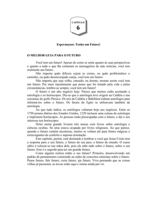 CAPÍTULO

                                      6

                       Esperançoso: Tenho um Futuro!


O MELHOR GUIA PARA O FUTURO

       Você tem um futuro! Apesar de como se sente quanto às suas perspectivas
e quanto a tudo o que lhe contaram os mensageiros de más notícias, você tem
realmente um futuro.
       Não importa quão difíceis sejam as coisas, ou quão problemático o
caminho, ou quão desencorajado esteja, você tem um futuro.
       Não importa que seja velho, cansado, ou doente, mesmo assim você tem
um futuro. Por mais injustamente que pense que foi tratado pela vida e pelas
circunstâncias, lembre-se sempre, você tem um futuro!
       O futuro é um alto negócio hoje. Parece que muitos estão aceitando a
astrologia e os horóscopos. Diz-se que a astrologia teve origem na Caldéia e nas
cercanias do golfo Pérsico. Os reis da Caldéia e Babilônia tinham astrólogos para
informá-los sobre o futuro. Os faraós do Egito se utilizavam também da
astrologia.
       Ao que tudo indica, os astrólogos voltaram hoje aos negócios. Entre os
1750 jornais diários dos Estados Unidos, 1220 incluem uma coluna de astrologia
e imprimem horóscopos. As pessoas estão preocupadas com o futuro, e daí o seu
interesse nos horóscopos.
       Notei numa grande livraria três mesas com livros sobre astrologia e
ciências ocultas. Só uma estava ocupada por livros religiosos. Ao que parece,
quando o futuro contém incertezas, muitos se voltam até para fontes mágicas e
extravagantes de conforto e suposta orientação.
       Este capítulo, porém, está destinado a lembrar a você que Jesus Cristo tem
a resposta para o seu futuro, o futuro do seu país, o futuro do mundo. O curso
sábio é colocar-se nas mãos dele, pois ele sabe tudo sobre o futuro, sobre o seu
futuro. Este é o segredo para ter um grande futuro.
       Como alguém realiza então o seu futuro? Primeiro, desenvolvendo um
padrão de pensamentos construído ao redor de conceitos otimistas sobre o futuro.
Pense futuro, fale futuro; creia futuro, aja futuro. Viva pensando que as coisas
velhas já passaram, as novas estão aqui e outras ainda por vir.
 