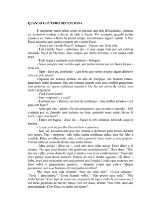 QUANDO O FUTURO DECEPCIONA

       É realmente muito triste como as pessoas que têm dificuldades, doenças
ou desânimo tendem a deixar de lado o futuro. Por exemplo, quando minha
esposa e eu fomos à Itália há pouco tempo, encontramos alguém assim. A Sra.
Peale anunciou que queria comprar um vestido Pucci.
       - O que é um vestido Pucci?- indaguei. - Nunca ouvi falar dele.
       - Um vestido Pucci - informou ela - é uma roupa feita por um estilista
chamado Pucci de Florença. Suas roupas são muito distintas, e ele assina cada
peça.
       - Tudo o que é assinado custa dinheiro - brinquei.
       - Posso comprar este vestido aqui, por muito menos que em Nova Iorque -
disse ela.
       - Bem - disse eu, desistindo -, que bom que vamos poupar algum dinheiro
com ele pelo menos.
       Enquanto me achava sentado na sala de recepção, um homem entrou,
parecendo meio relutante. Era um homem grande com uma mulher pequenina,
mas podia-se ver quem realmente mandava. Ele fez um aceno de cabeça para
mim e perguntou:
       - Você é americano?
       - Sim - respondi -, e você?
       - Também sou. - Depois, em tom de confiança: - Sua mulher arrastou você
para este lugar?
       - Acho que sim - admiti. Ele me perguntou o que eu estava fazendo. - Oh!
viajando por aí, fazendo uma palestra ou duas, gozando umas curtas férias. E
você, o que veio fazer?
       - Estive em Isquia - disse ele. - Fiquei lá três semanas, tomando aqueles
banhos.
       - Estou certo de que lhe fizeram bem - comentei.
       - Não sei. Disseram-me que não notaria a diferença pelo menos durante
seis meses. Mas - suspirou - não tenho muita confiança neles, para lhe falar a
verdade. Estou envelhecendo, sabe, e não é possível fazer muito a esse respeito.
Vamos olhar as coisas de frente, não tenho futuro.
       - Meu amigo - disse eu -, você não deve falar assim. Deve dizer a si
mesmo: “Sei que esses banhos vão ajudar-me tremendamente”. Deve dizer: “Não
sou um velho, estou cheio de vigor e saúde e vou viver criativamente”. Você não
deve pensar mais dessa maneira. Depois de ouvir minha sugestão, ele disse: -
Sabe, você está parecendo com uma pessoa nos Estados Unidos que escreveu um
livro sobre o pensamento positivo. - Quando contei que estava falando
justamente com esse homem, ele mal podia acreditar!
       Não viaje pela vida dizendo: “Não me sinto bem”. “Estou cansado.”
“Perdi o entusiasmo.” “Estou ficando velho.” “Não presto para nada.” “Não
tenho futuro.” Esse tipo de conversa, originária do tipo errado de pensamento, é
um meio garantido de não ter futuro. Em vez disso, afirme: “Sou feliz, sinto-me
entusiasmado. Com Deus, eu tenho um futuro”.
 