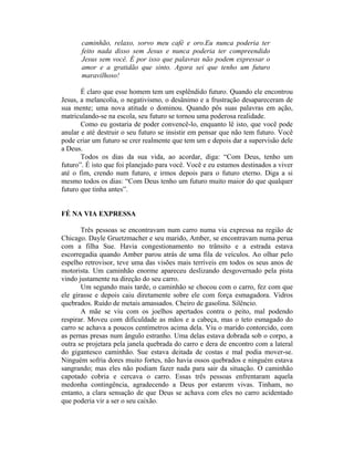 caminhão, relaxo, sorvo meu café e oro.Eu nunca poderia ter
       feito nada disso sem Jesus e nunca poderia ter compreendido
       Jesus sem você. É por isso que palavras não podem expressar o
       amor e a gratidão que sinto. Agora sei que tenho um futuro
       maravilhoso!

       É claro que esse homem tem um esplêndido futuro. Quando ele encontrou
Jesus, a melancolia, o negativismo, o desânimo e a frustração desapareceram de
sua mente; uma nova atitude o dominou. Quando pôs suas palavras em ação,
matriculando-se na escola, seu futuro se tornou uma poderosa realidade.
       Como eu gostaria de poder convencê-lo, enquanto lê isto, que você pode
anular e até destruir o seu futuro se insistir em pensar que não tem futuro. Você
pode criar um futuro se crer realmente que tem um e depois dar a supervisão dele
a Deus.
       Todos os dias da sua vida, ao acordar, diga: “Com Deus, tenho um
futuro”. É isto que foi planejado para você. Você e eu estamos destinados a viver
até o fim, crendo num futuro, e irmos depois para o futuro eterno. Diga a si
mesmo todos os dias: “Com Deus tenho um futuro muito maior do que qualquer
futuro que tinha antes”.


FÉ NA VIA EXPRESSA

       Três pessoas se encontravam num carro numa via expressa na região de
Chicago. Dayle Gruetzmacher e seu marido, Amber, se encontravam numa perua
com a filha Sue. Havia congestionamento no trânsito e a estrada estava
escorregadia quando Amber parou atrás de uma fila de veículos. Ao olhar pelo
espelho retrovisor, teve uma das visões mais terríveis em todos os seus anos de
motorista. Um caminhão enorme apareceu deslizando desgovernado pela pista
vindo justamente na direção do seu carro.
       Um segundo mais tarde, o caminhão se chocou com o carro, fez com que
ele girasse e depois caiu diretamente sobre ele com força esmagadora. Vidros
quebrados. Ruído de metais amassados. Cheiro de gasolina. Silêncio.
       A mãe se viu com os joelhos apertados contra o peito, mal podendo
respirar. Moveu com dificuldade as mãos e a cabeça, mas o teto esmagado do
carro se achava a poucos centímetros acima dela. Viu o marido contorcido, com
as pernas presas num ângulo estranho. Uma delas estava dobrada sob o corpo, a
outra se projetara pela janela quebrada do carro e dera de encontro com a lateral
do gigantesco caminhão. Sue estava deitada de costas e mal podia mover-se.
Ninguém sofria dores muito fortes, não havia ossos quebrados e ninguém estava
sangrando; mas eles não podiam fazer nada para sair da situação. O caminhão
capotado cobria e cercava o carro. Essas três pessoas enfrentaram aquela
medonha contingência, agradecendo a Deus por estarem vivas. Tinham, no
entanto, a clara sensação de que Deus se achava com eles no carro acidentado
que poderia vir a ser o seu caixão.
 